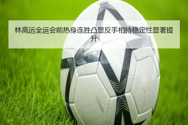 林高远全运会前热身连胜凸显反手相持稳定性显著提升